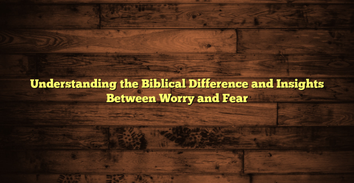 Understanding the Biblical Difference and Insights Between Worry and Fear